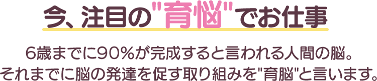 今、注目の”育悩”でお仕事６歳までに９０％が完成すると言われる人間の脳。それまでに脳の発達を促す取り組みを“育脳”と言います。